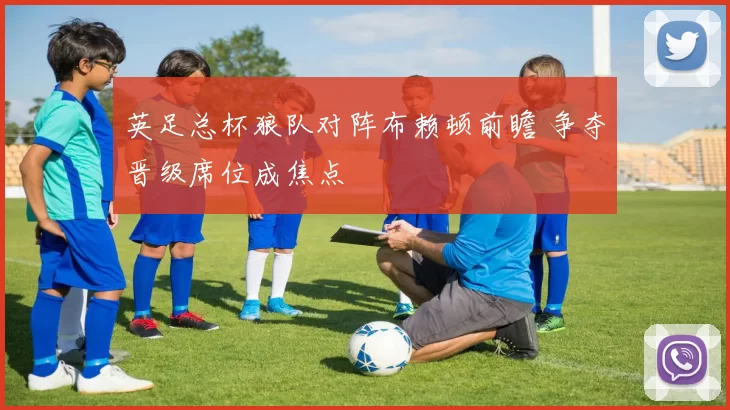 英足总杯狼队对阵布赖顿前瞻 争夺晋级席位成焦点