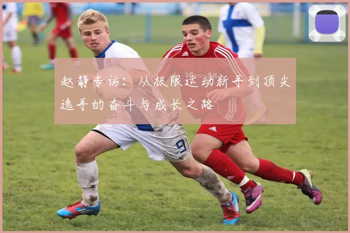 赵静专访：从极限运动新手到顶尖选手的奋斗与成长之路