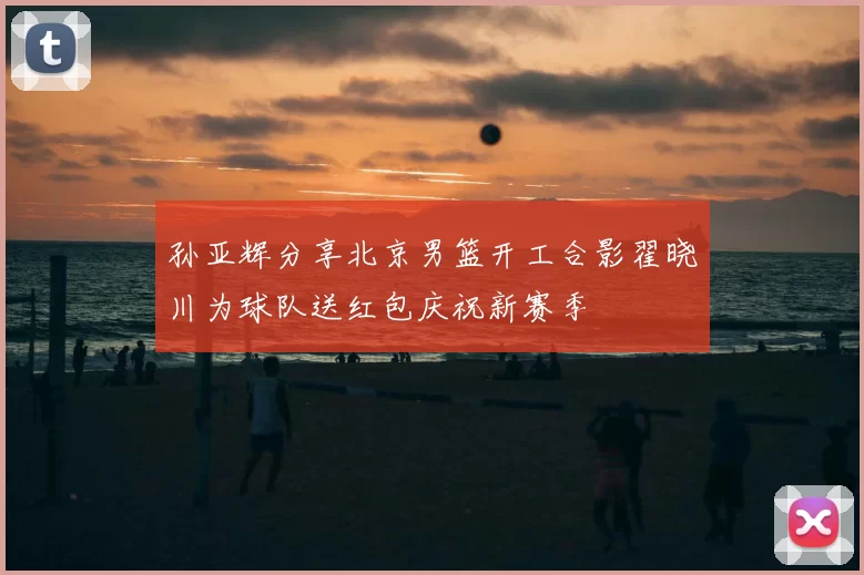 孙亚辉分享北京男篮开工合影翟晓川为球队送红包庆祝新赛季