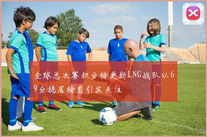 全球总决赛积分榜更新LNG战队以69分稳居榜首引发关注
