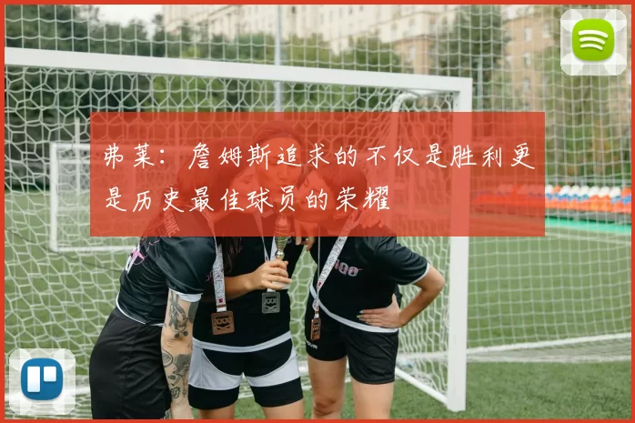 弗莱：詹姆斯追求的不仅是胜利更是历史最佳球员的荣耀