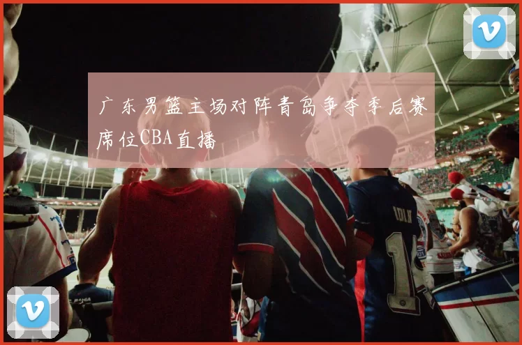 广东男篮主场对阵青岛争夺季后赛席位CBA直播
