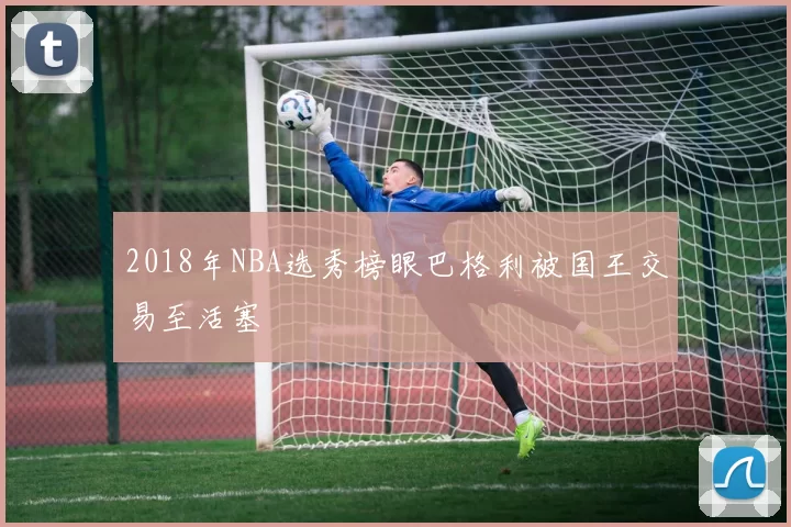 2018年NBA选秀榜眼巴格利被国王交易至活塞