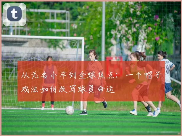 从无名小卒到全球焦点：一个帽子戏法如何改写球员命运