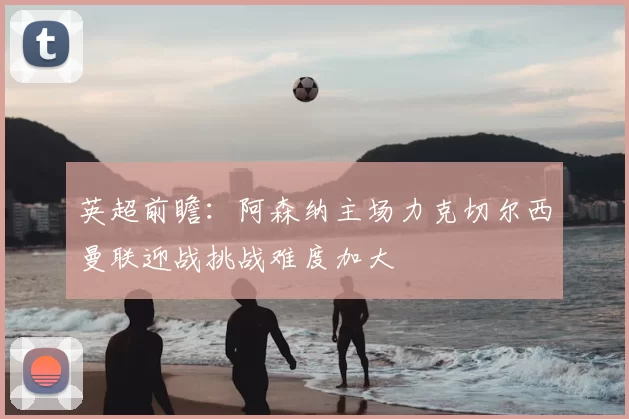 英超前瞻：阿森纳主场力克切尔西曼联迎战挑战难度加大