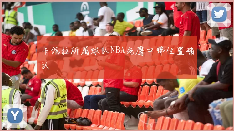 卡佩拉所属球队NBA老鹰中锋位置确认