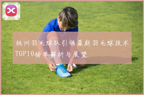 杭州羽毛球队引领最新羽毛球技术TOP10榜单解析与展望