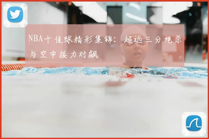 NBA十佳球精彩集锦：超远三分绝杀与空中接力对飙
