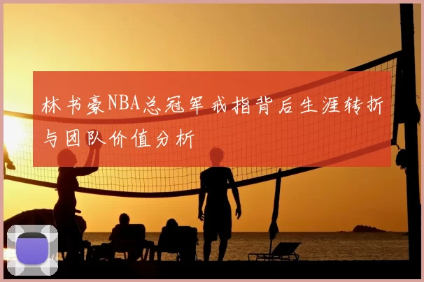 林书豪NBA总冠军戒指背后生涯转折与团队价值分析