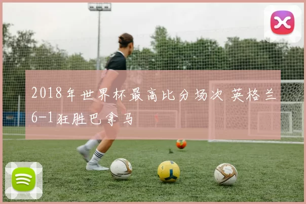 2018年世界杯最高比分场次 英格兰6-1狂胜巴拿马