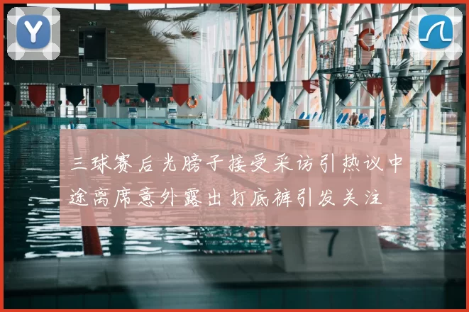 三球赛后光膀子接受采访引热议中途离席意外露出打底裤引发关注