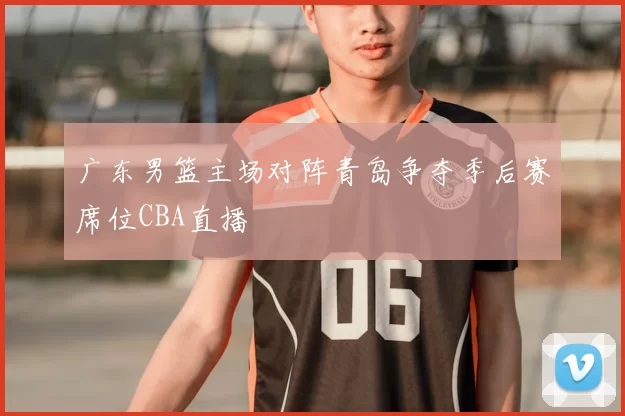 广东男篮主场对阵青岛争夺季后赛席位CBA直播
