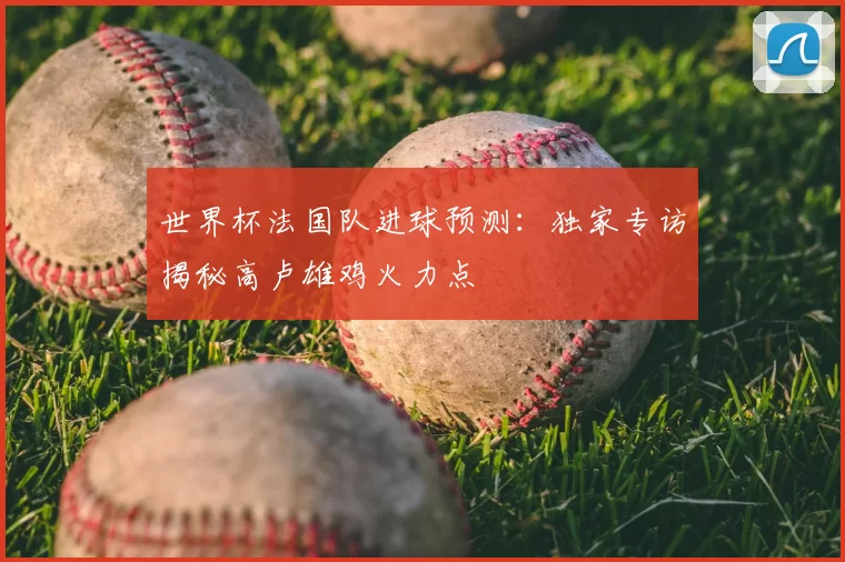 世界杯法国队进球预测：独家专访揭秘高卢雄鸡火力点