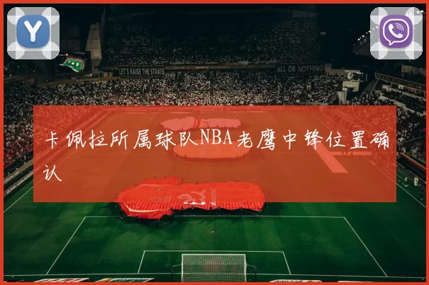 卡佩拉所属球队NBA老鹰中锋位置确认