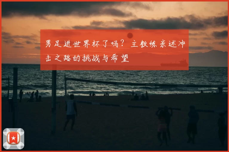 男足进世界杯了吗？主教练亲述冲击之路的挑战与希望