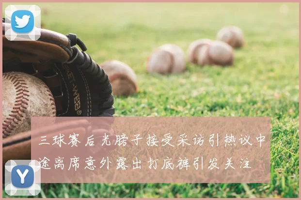 三球赛后光膀子接受采访引热议中途离席意外露出打底裤引发关注