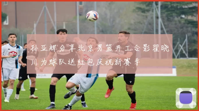 孙亚辉分享北京男篮开工合影翟晓川为球队送红包庆祝新赛季