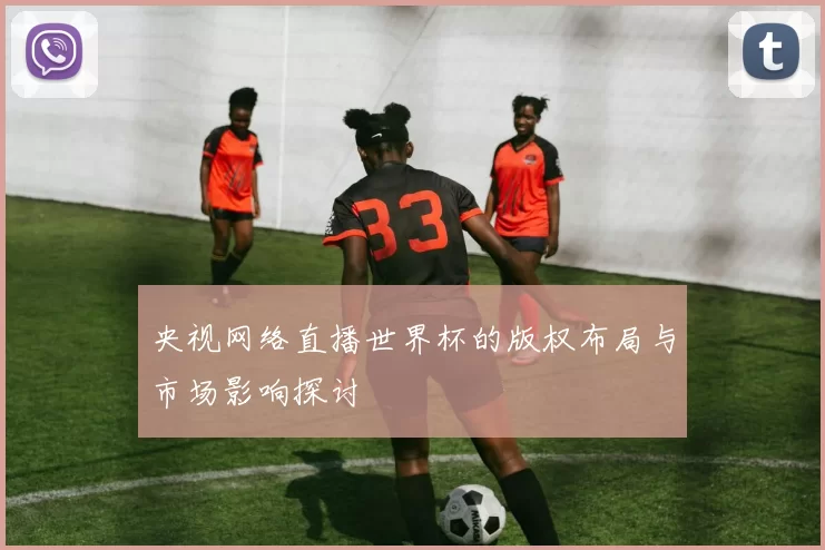 央视网络直播世界杯的版权布局与市场影响探讨