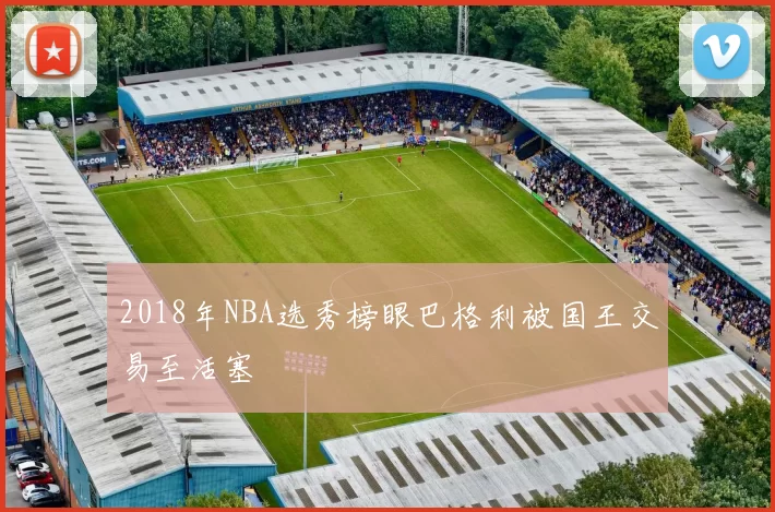 2018年NBA选秀榜眼巴格利被国王交易至活塞