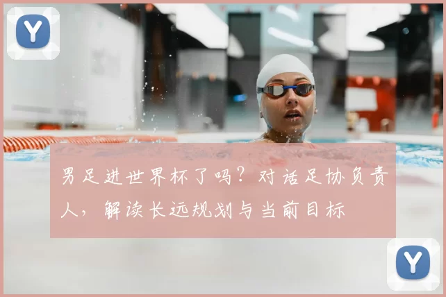 男足进世界杯了吗？对话足协负责人，解读长远规划与当前目标