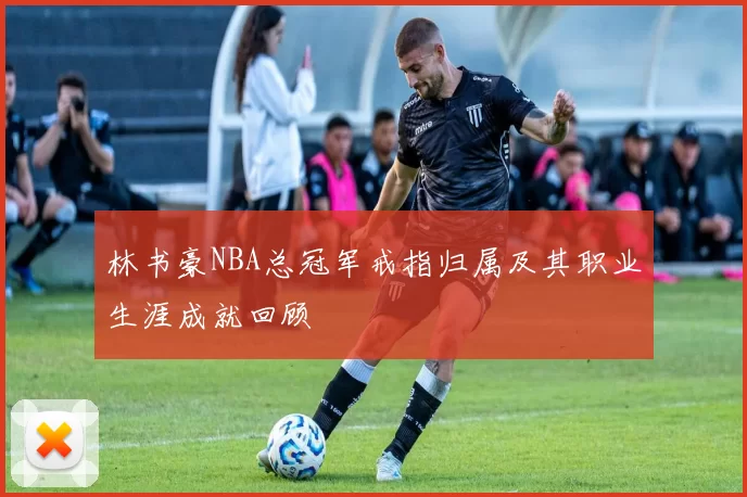 林书豪NBA总冠军戒指归属及其职业生涯成就回顾