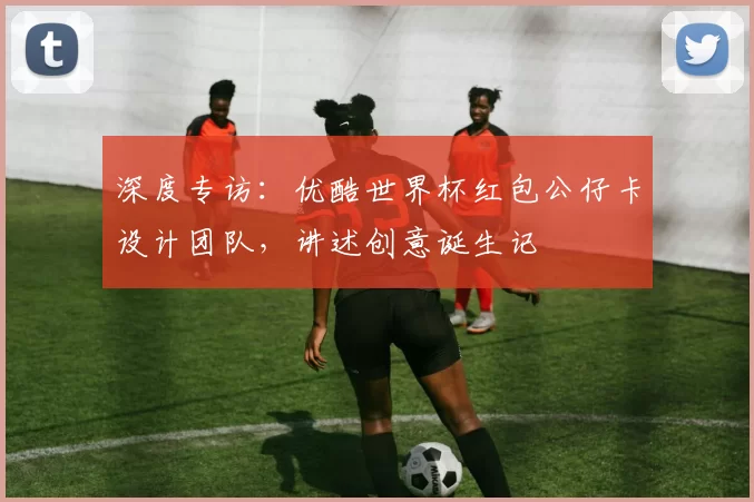 深度专访：优酷世界杯红包公仔卡设计团队，讲述创意诞生记
