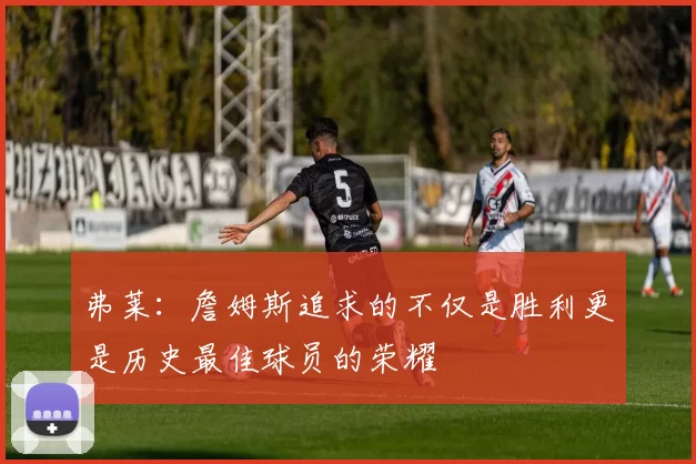 弗莱:詹姆斯追求的不仅是胜利更是历史最佳球员的荣耀