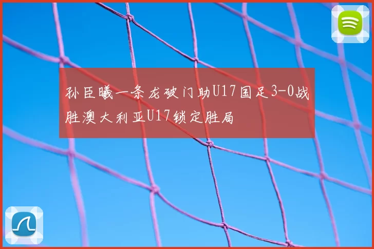 孙臣曦一条龙破门助U17国足3-0战胜澳大利亚U17锁定胜局