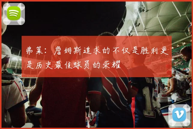 弗莱:詹姆斯追求的不仅是胜利更是历史最佳球员的荣耀