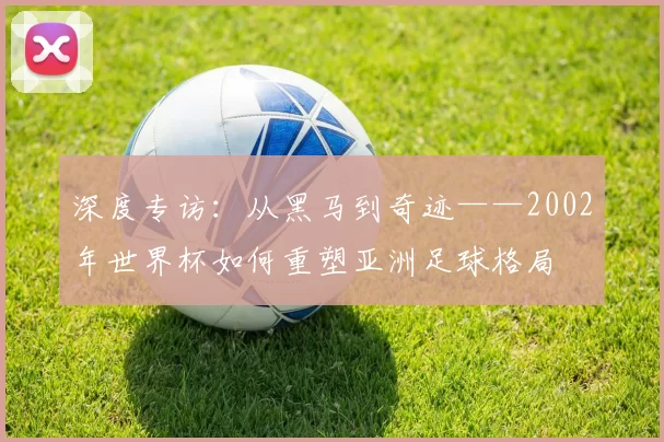 深度专访:从黑马到奇迹——2002年世界杯如何重塑亚洲足球格局