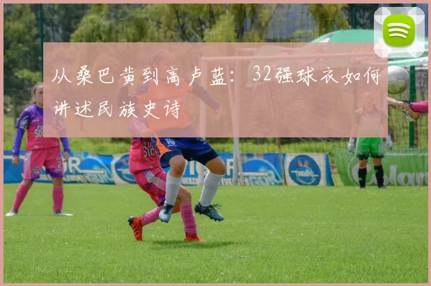 从桑巴黄到高卢蓝:32强球衣如何讲述民族史诗