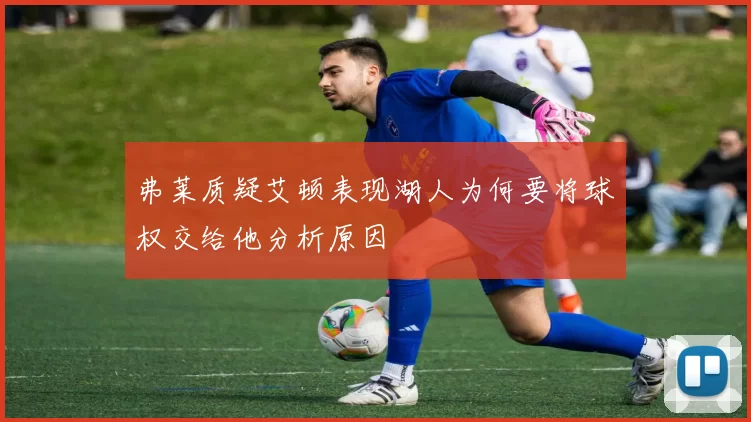 弗莱质疑艾顿表现湖人为何要将球权交给他分析原因