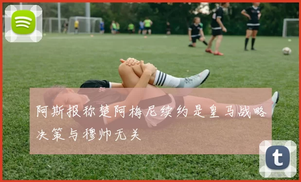 阿斯报称楚阿梅尼续约是皇马战略决策与穆帅无关