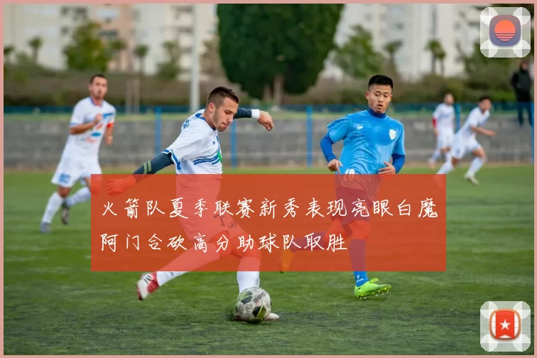 火箭队夏季联赛新秀表现亮眼白魔阿门合砍高分助球队取胜