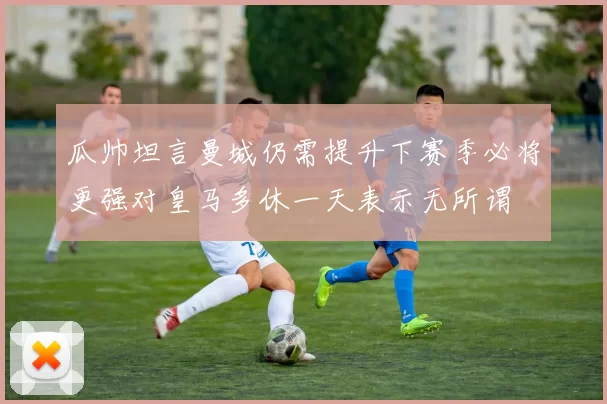 瓜帅坦言曼城仍需提升下赛季必将更强对皇马多休一天表示无所谓