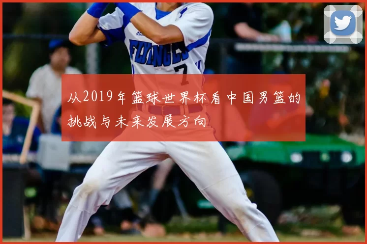 从2019年篮球世界杯看中国男篮的挑战与未来发展方向