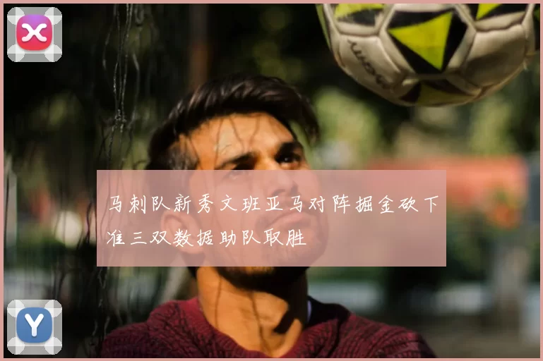 马刺队新秀文班亚马对阵掘金砍下准三双数据助队取胜
