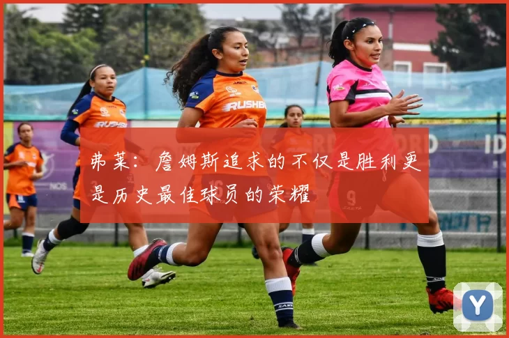 弗莱：詹姆斯追求的不仅是胜利更是历史最佳球员的荣耀