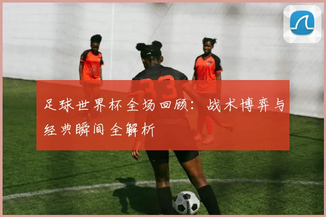 足球世界杯全场回顾：战术博弈与经典瞬间全解析