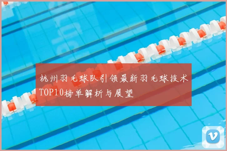 杭州羽毛球队引领最新羽毛球技术TOP10榜单解析与展望