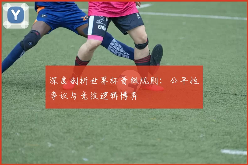 深度剖析世界杯晋级规则:公平性争议与竞技逻辑博弈
